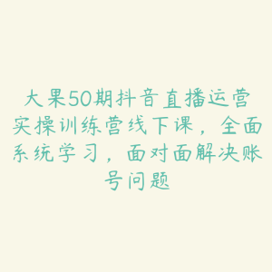大果50期抖音直播运营实操训练营线下课,全面系统学习,面对面解决账号问题-51自学联盟