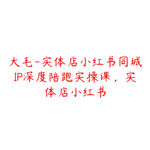 大毛-实体店小红书同城IP深度陪跑实操课,实体店小红书-51自学联盟