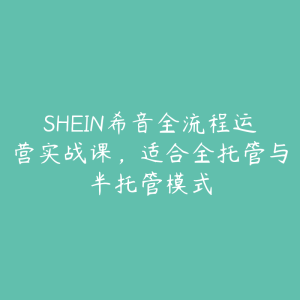 SHEIN希音全流程运营实战课,适合全托管与半托管模式-51自学联盟