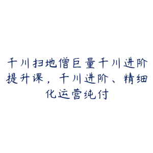 千川扫地僧巨量千川进阶提升课，千川进阶、精细化运营纯付-51自学联盟