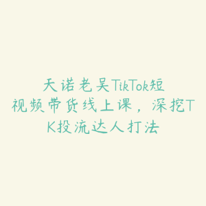 天诺老吴TikTok短视频带货线上课,深挖TK投流达人打法-51自学联盟