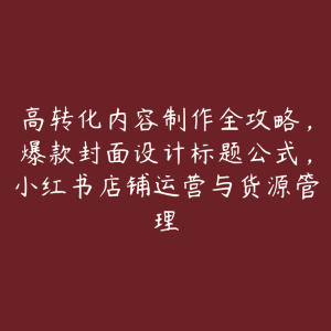 高转化内容制作全攻略,爆款封面设计标题公式,小红书店铺运营与货源管理-51自学联盟