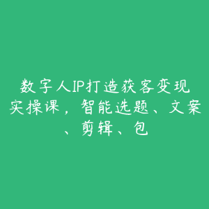 数字人IP打造获客变现实操课，智能选题、文案、剪辑、包-51自学联盟