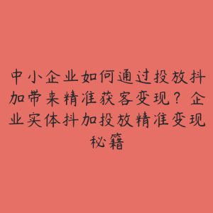 中小企业如何通过投放抖加带来精准获客变现？企业实体抖加投放精准变现秘籍-51自学联盟