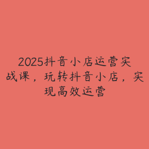 2025抖音小店运营实战课,玩转抖音小店,实现高效运营-51自学联盟