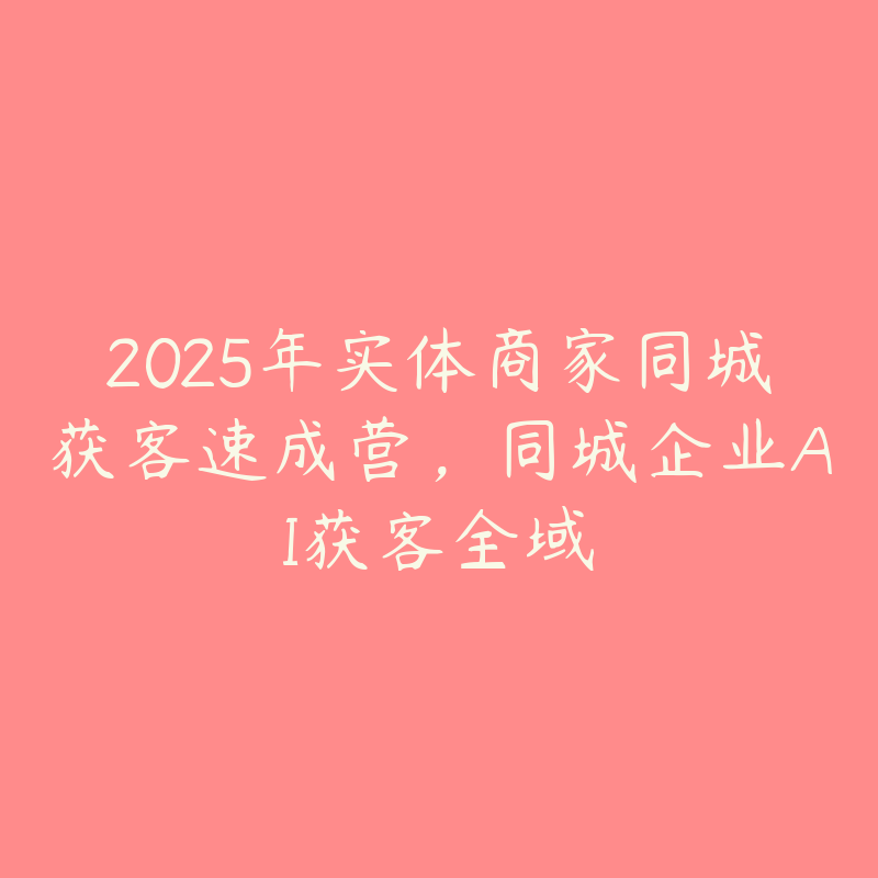 2025年实体商家同城获客速成营，同城企业AI获客全域