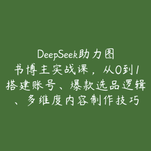 DeepSeek助力图书博主实战课,从0到1搭建账号、爆款选品逻辑、多维度内容制作技巧-51自学联盟