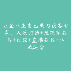 让企业主自己成为获客专家,人设打造+短视频获客+投放+直播获客+私域运营-51自学联盟