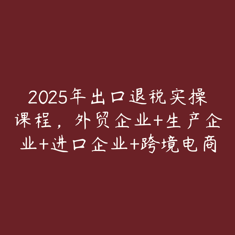 2025年出口退税实操课程,外贸企业+生产企业+进口企业+跨境电商