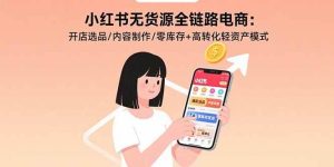 小红书无货源全链路电商:开店选品/内容制作/零库存+高转化轻资产模式-51自学联盟