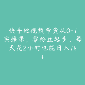快手短视频带货从0-1实操课，零粉丝起步，每天花2小时也能日入1k+-51自学联盟