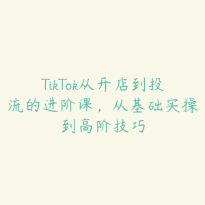 TikTok从开店到投流的进阶课,从基础实操到高阶技巧-51自学联盟