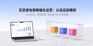 无货源电商精细化运营:从选品到爆款,实现轻资产高回报(40+节系统课)-51自学联盟