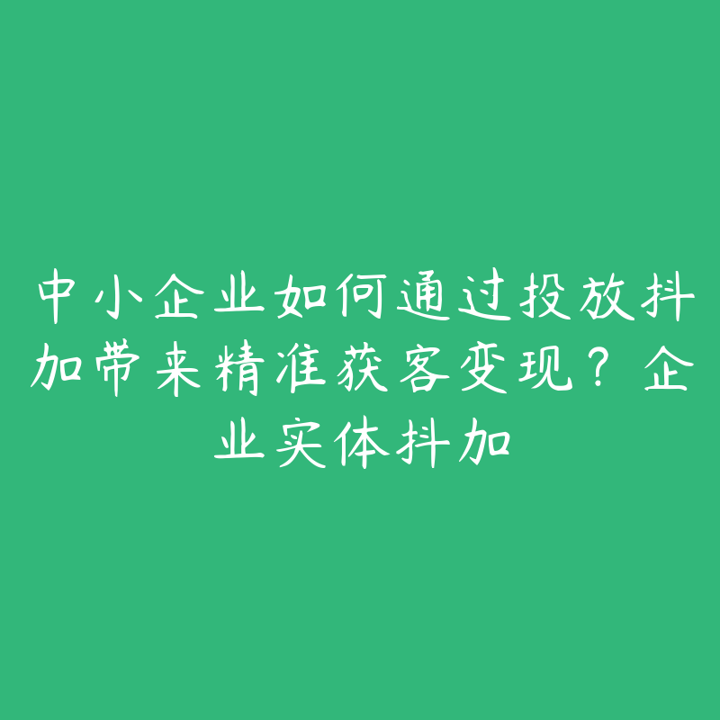 中小企业如何通过投放抖加带来精准获客变现？企业实体抖加
