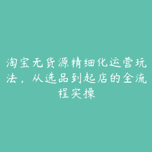 淘宝无货源精细化运营玩法，从选品到起店的全流程实操-51自学联盟