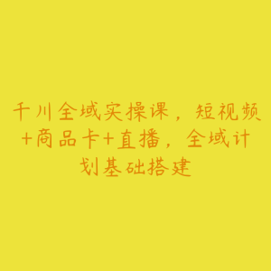 千川全域实操课,短视频+商品卡+直播,全域计划基础搭建-51自学联盟