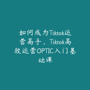 如何成为Tiktok运营高手,Tiktok高效运营OPTIC入门基础课-51自学联盟