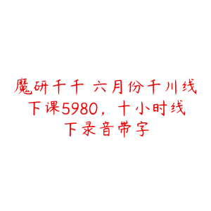 魔研千千・六月份千川线下课5980,十小时线下录音带字-51自学联盟