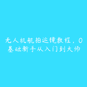 无人机航拍运镜教程，0基础新手从入门到大师-51自学联盟