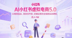 AI小红书虚拟电商5.0，从精准选品、高效创作到，店铺运营的全链路实战课程-51自学联盟