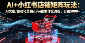 AI+小红书店铺矩阵玩法:AI文案/自动化剪辑/Live图制作全流程,日销5000+-51自学联盟