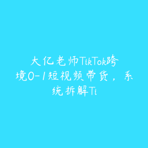 大亿老师TikTok跨境0-1短视频带货,系统拆解Ti-51自学联盟