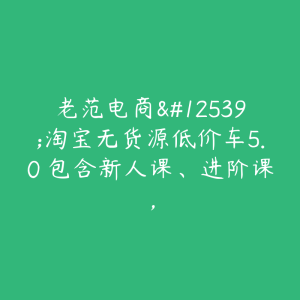 老范电商・淘宝无货源低价车5.0 包含新人课、进阶课，-51自学联盟