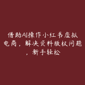 借助AI操作小红书虚拟电商,解决资料版权问题,新手轻松-51自学联盟
