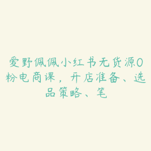 爱野佩佩小红书无货源0粉电商课，开店准备、选品策略、笔-51自学联盟