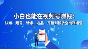 小白也能在视频号赚钱：认知、起号、话术、选品、开播到投放全链路运营-51自学联盟