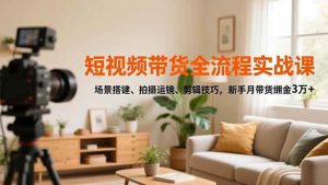 短视频带货全流程实战课，场景搭建、拍摄运镜、剪辑技巧，新手月带货佣金3万+-51自学联盟