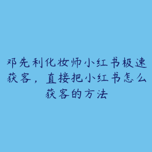 邓先利化妆师小红书极速获客,直接把小红书怎么获客的方法-51自学联盟