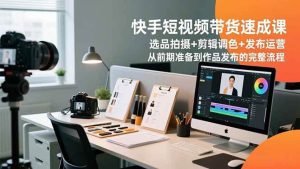 快手短视频带货速成课，选品拍摄+剪辑调色+发布运营，从前期准备到作品发布的完整流程-51自学联盟