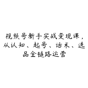 视频号新手实战变现课，从认知、起号、话术、选品全链路运营-51自学联盟