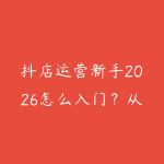 抖店运营新手2026怎么入门？从商品上架到内容带货的学习建议-51自学联盟