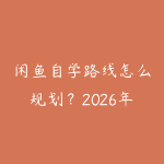 闲鱼自学路线怎么规划？2026年新手少走弯路的课程指南-51自学联盟