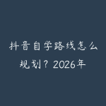 抖音自学路线怎么规划？2026年新手少走弯路的课程指南-51自学联盟
