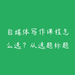 自媒体写作课程怎么选？从选题标题到爆款结构的学习路线-51自学联盟