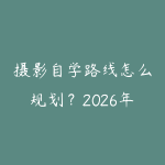摄影自学路线怎么规划？2026年新手少走弯路的课程指南-51自学联盟