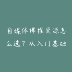 自媒体课程资源怎么选？从入门基础到项目实战的学习建议-51自学联盟