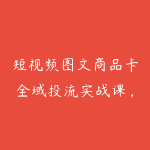 短视频图文商品卡全域投流实战课，随心推+千川全玩法，选品测品・素材迭代・计划调控，提升ROI爆单增收教程-51自学联盟