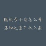视频号小店怎么开店和运营？从入驻到内容成交资源指南-51自学联盟