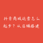 抖音商城运营怎么起步？从店铺搭建到猜你喜欢入池-51自学联盟